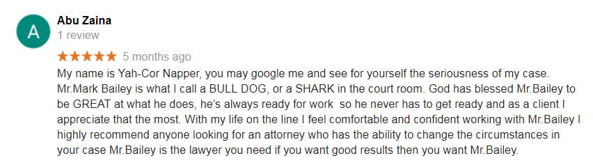 My name is Yah-Cor Napper, you may google me and see for yourself the seriousness of my case. Mr.Mark Bailey is what I call a BULL DOG, or a SHARK in the court room. God has blessed Mr.Bailey to be GREAT at what he does, he’s always ready for work so he never has to get ready and as a client I appreciate that the most. With my life on the line I feel comfortable and confident working with Mr.Bailey I highly recommend anyone looking for an attorney who has the ability to change the circumstances in your case Mr.Bailey is the lawyer you need if you want good results then you want Mr.Bailey.