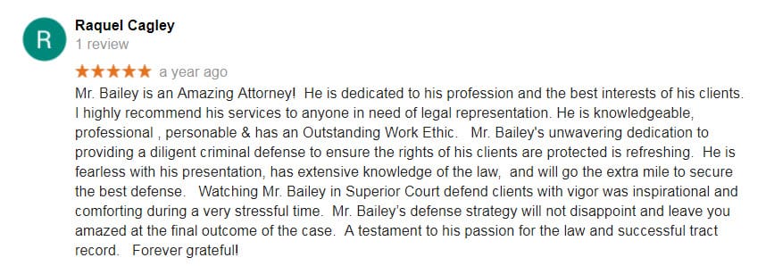 Mr. Bailey is an Amazing Attorney! He is dedicated to his profession and the best interests of his clients. I highly recommend his services to anyone in need of legal representation. He is knowledgeable, professional , personable & has an Outstanding Work Ethic. Mr. Bailey's unwavering dedication to providing a diligent criminal defense to ensure the rights of his clients are protected is refreshing. He is fearless with his presentation, has extensive knowledge of the law, and will go the extra mile to secure the best defense. Watching Mr. Bailey in Superior Court defend clients with vigor was inspirational and comforting during a very stressful time. Mr. Bailey’s defense strategy will not disappoint and leave you amazed at the final outcome of the case. A testament to his passion for the law and successful tract record. Forever grateful!