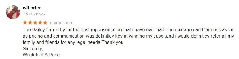 The Bailey firm is by far the best repensentation that i have ever had.The guidance and fairness as far as pricing and communication was definitley key in winning my case ,and i would definitley refer all my family and friends for any legal needs.Thank you. Sincerely, Wilafalam A.Price